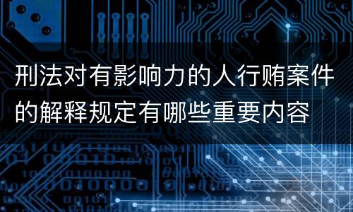 刑法对有影响力的人行贿案件的解释规定有哪些重要内容