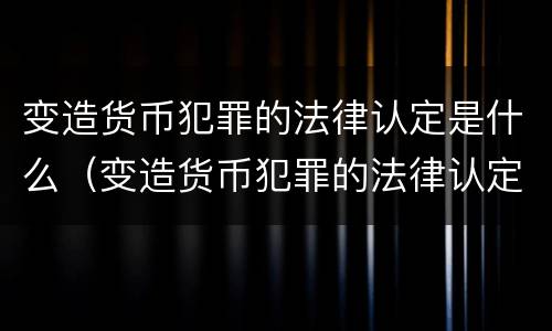 变造货币犯罪的法律认定是什么（变造货币犯罪的法律认定是什么标准）