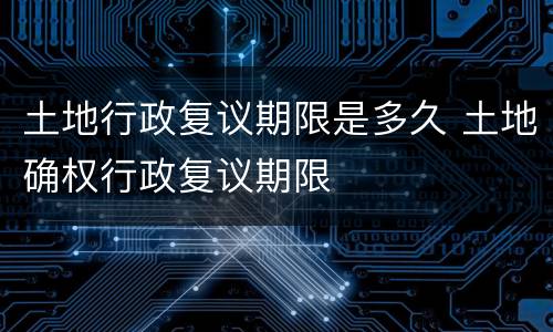 土地行政复议期限是多久 土地确权行政复议期限