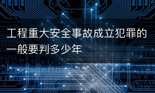 工程重大安全事故成立犯罪的一般要判多少年