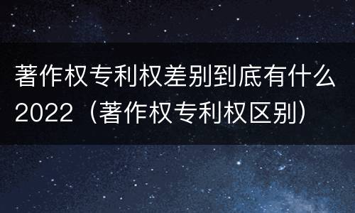 著作权专利权差别到底有什么2022（著作权专利权区别）