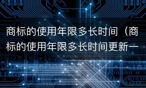 商标的使用年限多长时间（商标的使用年限多长时间更新一次）