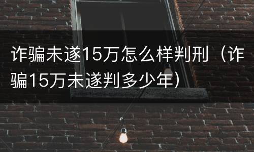诈骗未遂15万怎么样判刑（诈骗15万未遂判多少年）