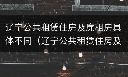 辽宁公共租赁住房及廉租房具体不同（辽宁公共租赁住房及廉租房具体不同的原因）