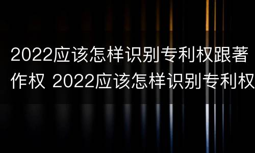 2022应该怎样识别专利权跟著作权 2022应该怎样识别专利权跟著作权的区别