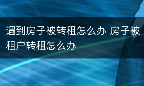 遇到房子被转租怎么办 房子被租户转租怎么办