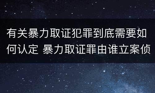 有关暴力取证犯罪到底需要如何认定 暴力取证罪由谁立案侦查