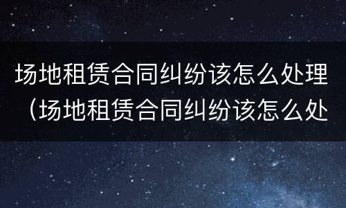 场地租赁合同纠纷该怎么处理（场地租赁合同纠纷该怎么处理呢）