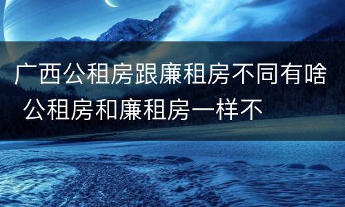 广西公租房跟廉租房不同有啥 公租房和廉租房一样不