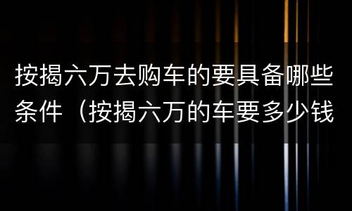 按揭六万去购车的要具备哪些条件（按揭六万的车要多少钱）