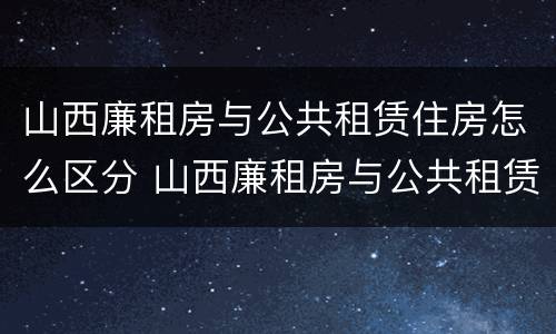 山西廉租房与公共租赁住房怎么区分 山西廉租房与公共租赁住房怎么区分的