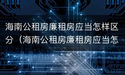 海南公租房廉租房应当怎样区分（海南公租房廉租房应当怎样区分）