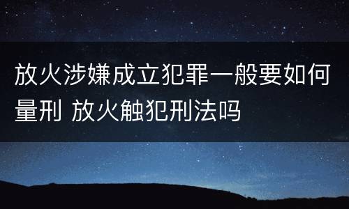放火涉嫌成立犯罪一般要如何量刑 放火触犯刑法吗