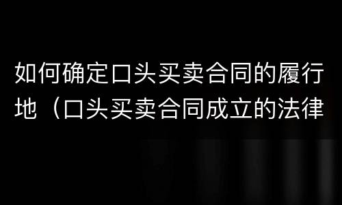 如何确定口头买卖合同的履行地（口头买卖合同成立的法律依据）