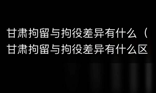 甘肃拘留与拘役差异有什么（甘肃拘留与拘役差异有什么区别）