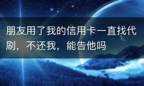 朋友用了我的信用卡一直找代刷，不还我，能告他吗