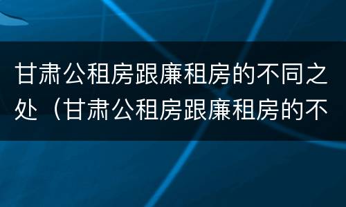 甘肃公租房跟廉租房的不同之处（甘肃公租房跟廉租房的不同之处在哪）