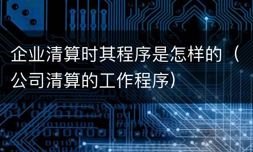 企业清算时其程序是怎样的（公司清算的工作程序）