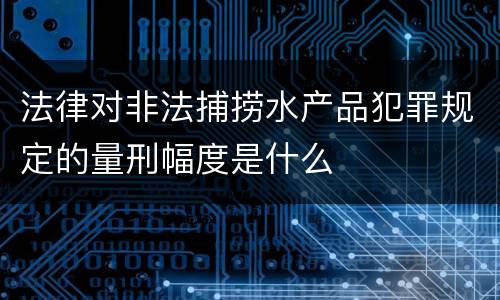 法律对非法捕捞水产品犯罪规定的量刑幅度是什么