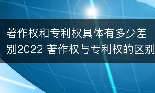 著作权和专利权具体有多少差别2022 著作权与专利权的区别