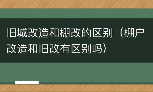 旧城改造和棚改的区别（棚户改造和旧改有区别吗）