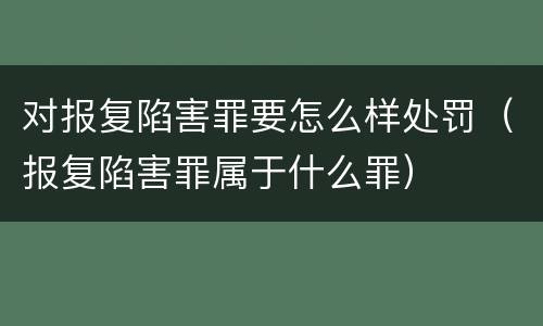 对报复陷害罪要怎么样处罚（报复陷害罪属于什么罪）