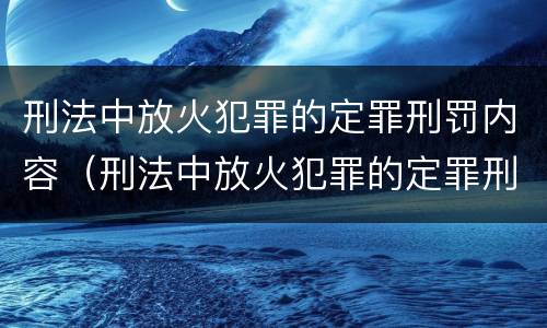 刑法中放火犯罪的定罪刑罚内容（刑法中放火犯罪的定罪刑罚内容包括）