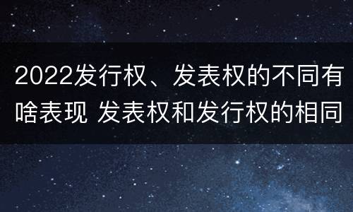 2022发行权、发表权的不同有啥表现 发表权和发行权的相同点
