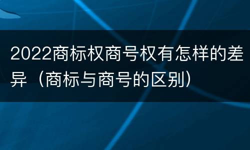 2022商标权商号权有怎样的差异（商标与商号的区别）