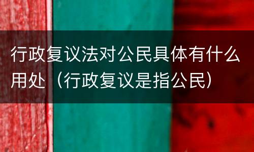 行政复议法对公民具体有什么用处（行政复议是指公民）