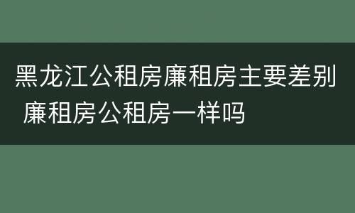 黑龙江公租房廉租房主要差别 廉租房公租房一样吗