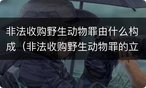 非法收购野生动物罪由什么构成（非法收购野生动物罪的立案标准）