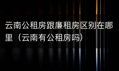 云南公租房跟廉租房区别在哪里（云南有公租房吗）