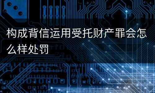 构成背信运用受托财产罪会怎么样处罚