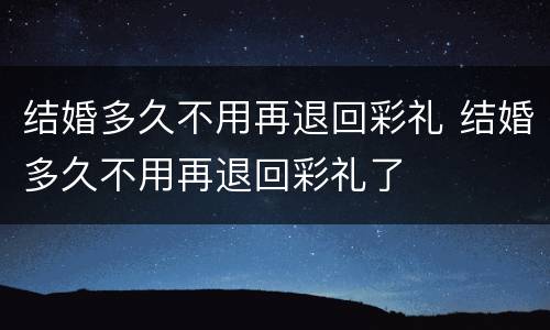 结婚多久不用再退回彩礼 结婚多久不用再退回彩礼了