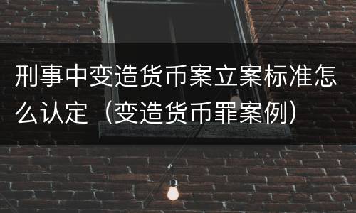 刑事中变造货币案立案标准怎么认定（变造货币罪案例）