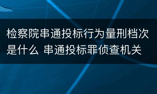 检察院串通投标行为量刑档次是什么 串通投标罪侦查机关