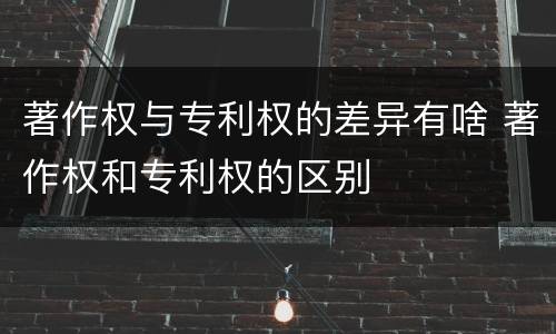 著作权与专利权的差异有啥 著作权和专利权的区别