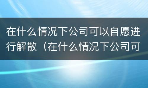 在什么情况下公司可以自愿进行解散（在什么情况下公司可以自愿进行解散工作）