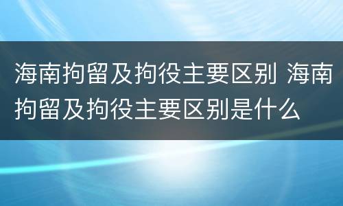 海南拘留及拘役主要区别 海南拘留及拘役主要区别是什么
