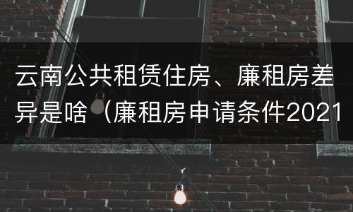 云南公共租赁住房、廉租房差异是啥（廉租房申请条件2021云南）