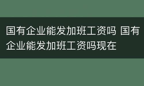 国有企业能发加班工资吗 国有企业能发加班工资吗现在