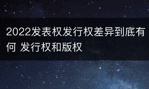 2022发表权发行权差异到底有何 发行权和版权
