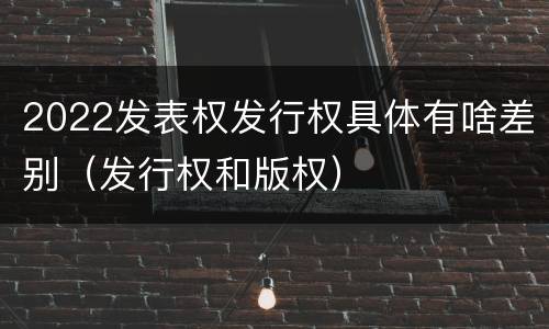 2022发表权发行权具体有啥差别（发行权和版权）
