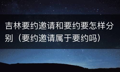 吉林要约邀请和要约要怎样分别（要约邀请属于要约吗）