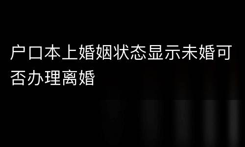 户口本上婚姻状态显示未婚可否办理离婚