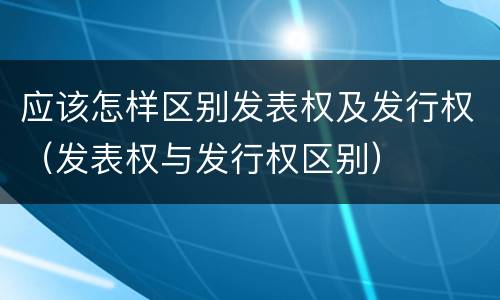 应该怎样区别发表权及发行权（发表权与发行权区别）