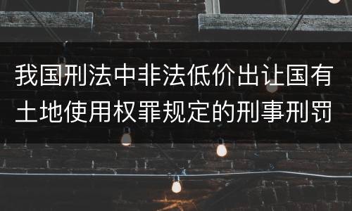 我国刑法中非法低价出让国有土地使用权罪规定的刑事刑罚内容是什么