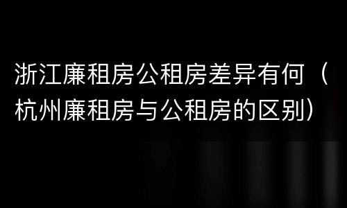 浙江廉租房公租房差异有何（杭州廉租房与公租房的区别）