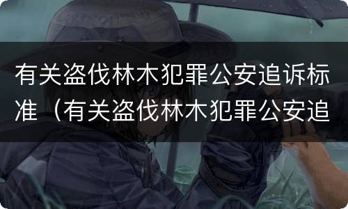 有关盗伐林木犯罪公安追诉标准（有关盗伐林木犯罪公安追诉标准最新）